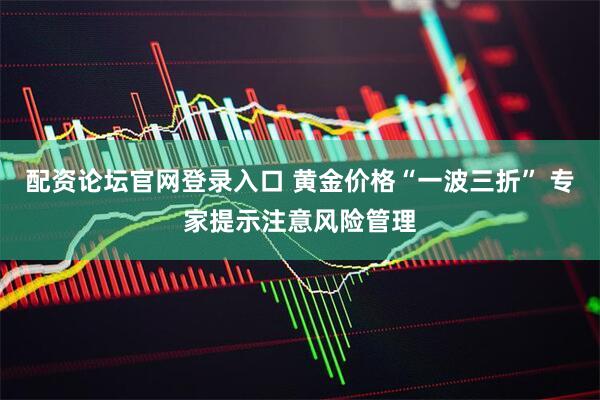 配资论坛官网登录入口 黄金价格“一波三折” 专家提示注意风险管理