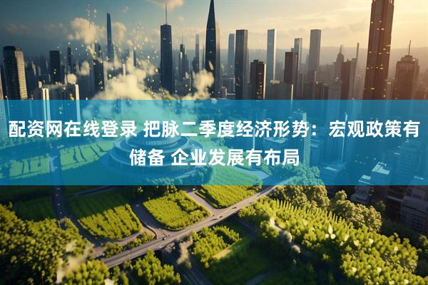 配资网在线登录 把脉二季度经济形势：宏观政策有储备 企业发展有布局