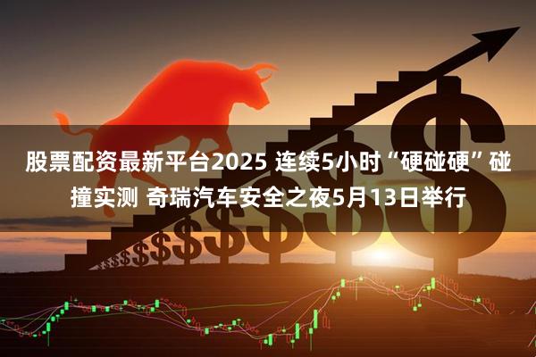 股票配资最新平台2025 连续5小时“硬碰硬”碰撞实测 奇瑞汽车安全之夜5月13日举行