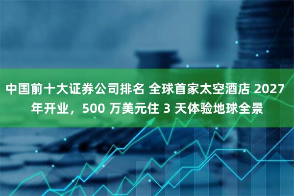 中国前十大证券公司排名 全球首家太空酒店 2027 年开业，500 万美元住 3 天体验地球全景