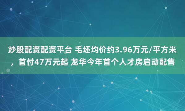 炒股配资配资平台 毛坯均价约3.96万元/平方米，首付47万元起 龙华今年首个人才房启动配售