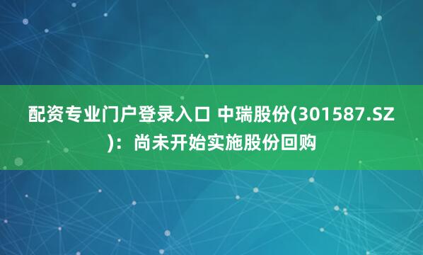 配资专业门户登录入口 中瑞股份(301587.SZ)：尚未开始实施股份回购