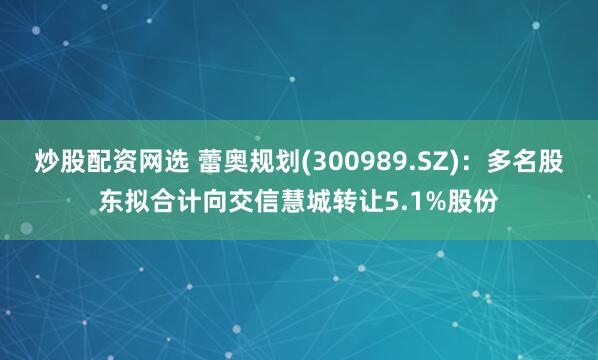 炒股配资网选 蕾奥规划(300989.SZ)：多名股东拟合计向交信慧城转让5.1%股份