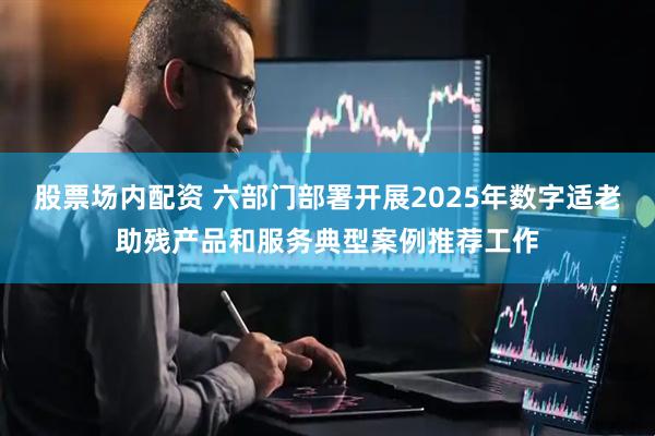 股票场内配资 六部门部署开展2025年数字适老助残产品和服务典型案例推荐工作