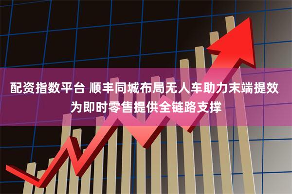 配资指数平台 顺丰同城布局无人车助力末端提效 为即时零售提供全链路支撑