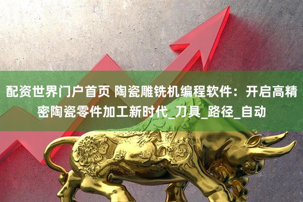 配资世界门户首页 陶瓷雕铣机编程软件：开启高精密陶瓷零件加工新时代_刀具_路径_自动