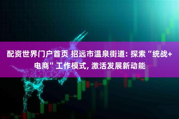 配资世界门户首页 招远市温泉街道: 探索“统战+电商”工作模式, 激活发展新动能