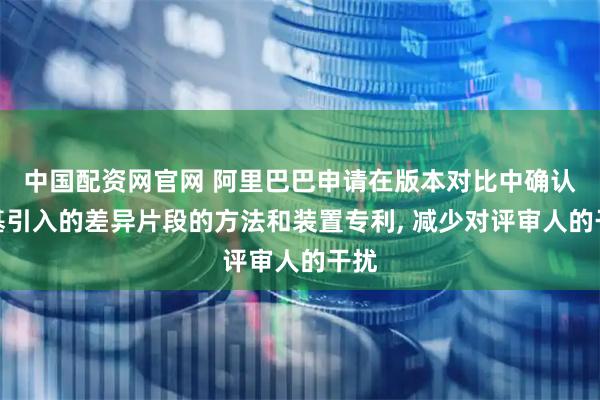 中国配资网官网 阿里巴巴申请在版本对比中确认变基引入的差异片段的方法和装置专利, 减少对评审人的干扰