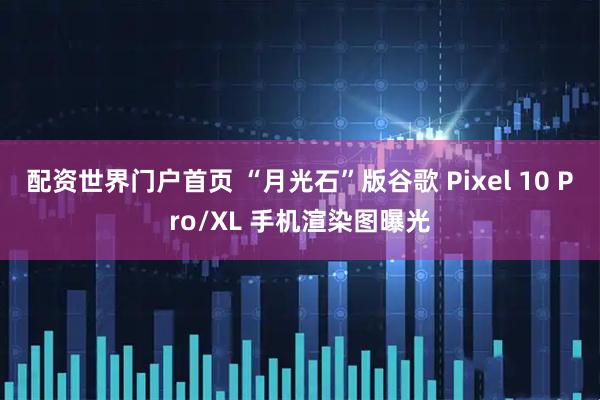 配资世界门户首页 “月光石”版谷歌 Pixel 10 Pro/XL 手机渲染图曝光