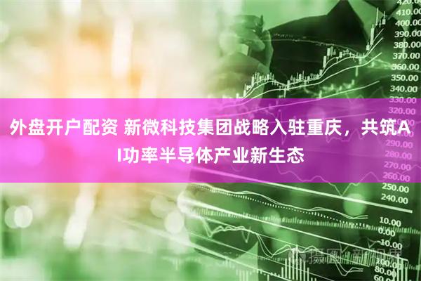 外盘开户配资 新微科技集团战略入驻重庆，共筑AI功率半导体产业新生态