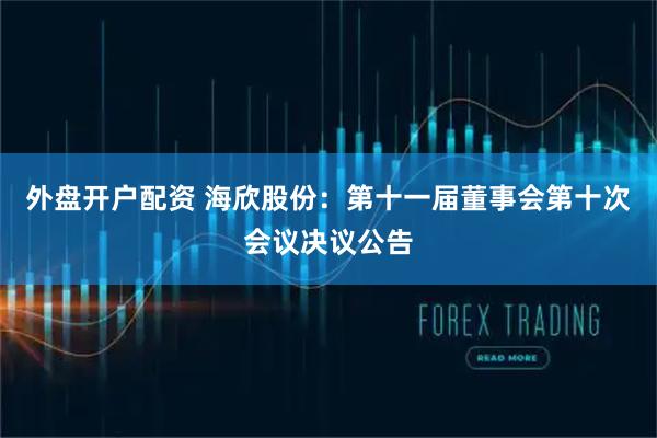 外盘开户配资 海欣股份：第十一届董事会第十次会议决议公告