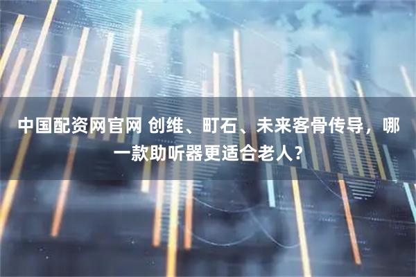 中国配资网官网 创维、町石、未来客骨传导，哪一款助听器更适合老人？