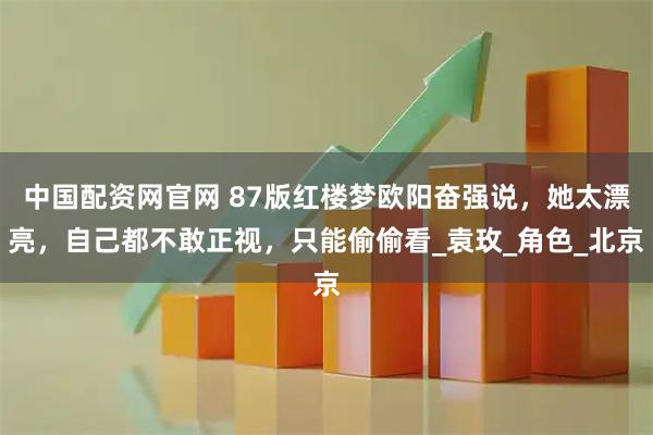 中国配资网官网 87版红楼梦欧阳奋强说，她太漂亮，自己都不敢正视，只能偷偷看_袁玫_角色_北京