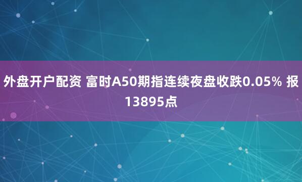 外盘开户配资 富时A50期指连续夜盘收跌0.05% 报13895点
