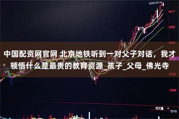 中国配资网官网 北京地铁听到一对父子对话，我才顿悟什么是最贵的教育资源_孩子_父母_佛光寺