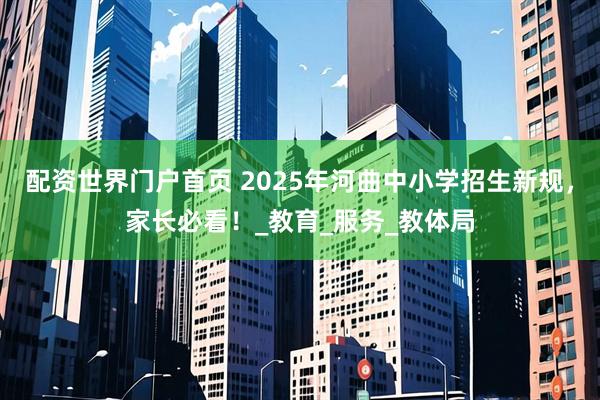 配资世界门户首页 2025年河曲中小学招生新规，家长必看！_教育_服务_教体局