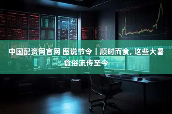 中国配资网官网 图说节令｜顺时而食, 这些大暑食俗流传至今