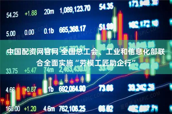 中国配资网官网 全国总工会、工业和信息化部联合全面实施“劳模工匠助企行”