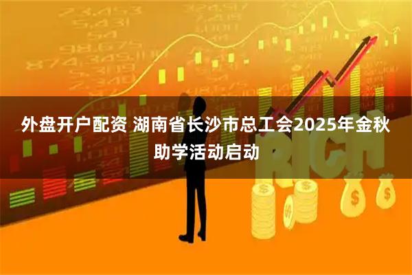 外盘开户配资 湖南省长沙市总工会2025年金秋助学活动启动