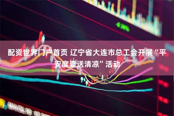 配资世界门户首页 辽宁省大连市总工会开展“平安度夏送清凉”活动