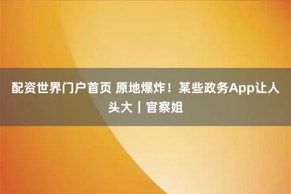 配资世界门户首页 原地爆炸！某些政务App让人头大｜官察姐