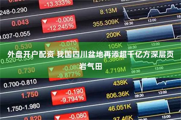 外盘开户配资 我国四川盆地再添超千亿方深层页岩气田