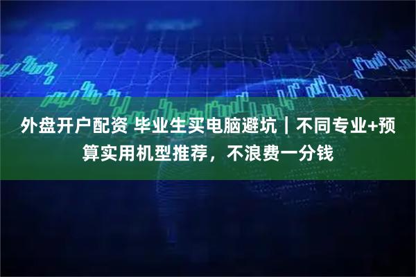 外盘开户配资 毕业生买电脑避坑｜不同专业+预算实用机型推荐，不浪费一分钱