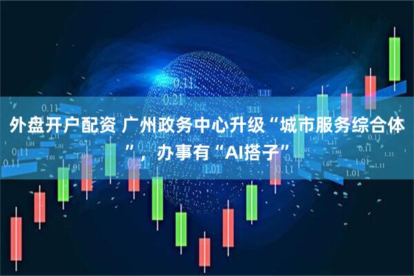 外盘开户配资 广州政务中心升级“城市服务综合体”，办事有“AI搭子”