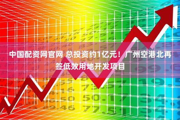 中国配资网官网 总投资约1亿元！广州空港北再签低效用地开发项目
