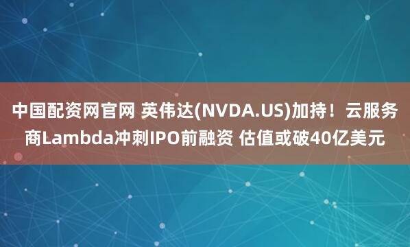 中国配资网官网 英伟达(NVDA.US)加持！云服务商Lambda冲刺IPO前融资 估值或破40亿美元
