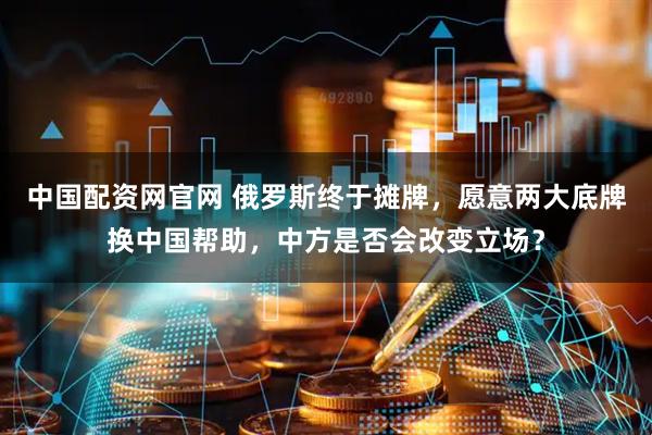 中国配资网官网 俄罗斯终于摊牌，愿意两大底牌换中国帮助，中方是否会改变立场？