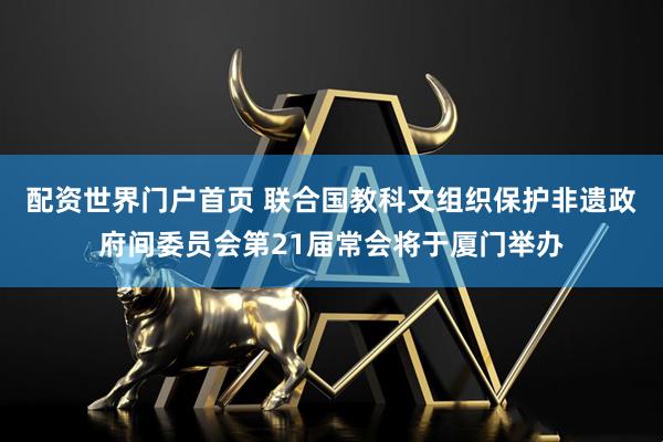 配资世界门户首页 联合国教科文组织保护非遗政府间委员会第21届常会将于厦门举办