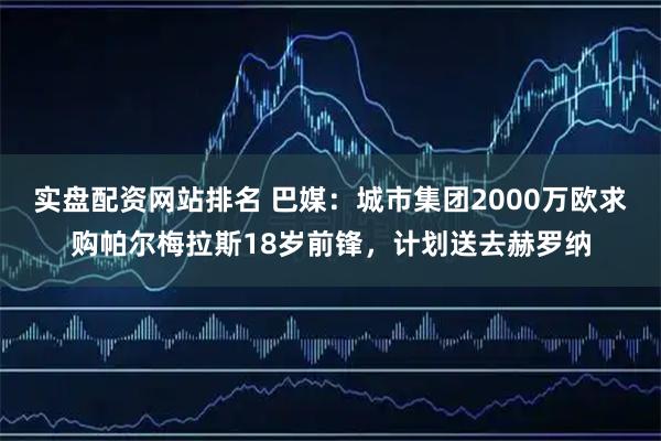 实盘配资网站排名 巴媒：城市集团2000万欧求购帕尔梅拉斯18岁前锋，计划送去赫罗纳