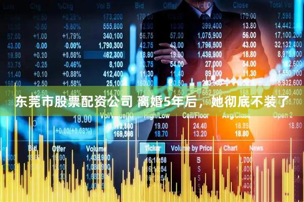 东莞市股票配资公司 离婚5年后，她彻底不装了