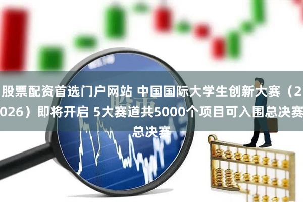 股票配资首选门户网站 中国国际大学生创新大赛（2026）即将开启 5大赛道共5000个项目可入围总决赛