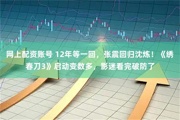 网上配资账号 12年等一回，张震回归沈炼！《绣春刀3》启动变数多，影迷看完破防了
