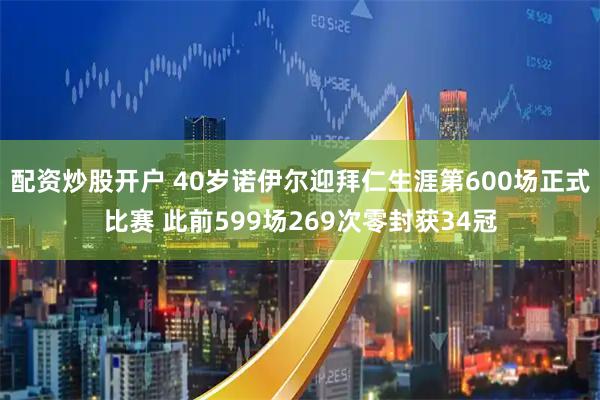 配资炒股开户 40岁诺伊尔迎拜仁生涯第600场正式比赛 此前599场269次零封获34冠