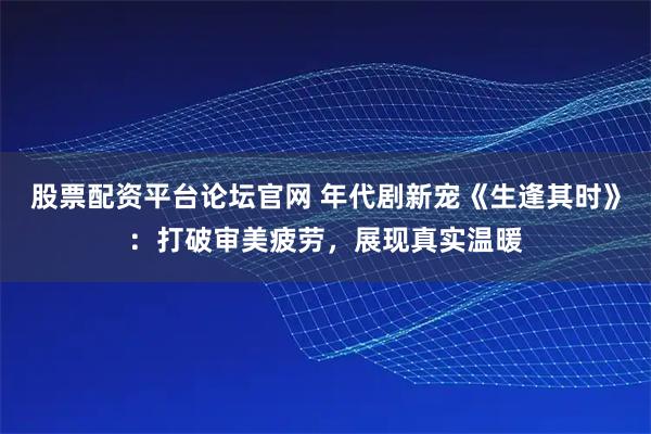 股票配资平台论坛官网 年代剧新宠《生逢其时》：打破审美疲劳，展现真实温暖