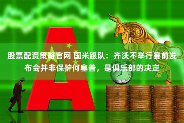 股票配资策略官网 国米跟队：齐沃不举行赛前发布会并非保护何塞普，是俱乐部的决定