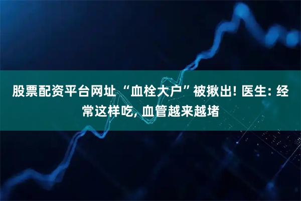 股票配资平台网址 “血栓大户”被揪出! 医生: 经常这样吃, 血管越来越堵